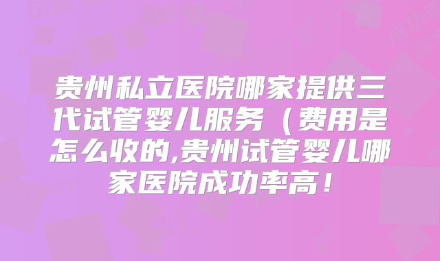 贵州私立医院哪家提供三代试管婴儿服务(费用是怎么收的,贵州试管婴儿哪家医院成功率高!