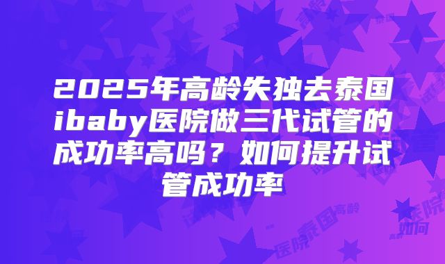 2025年高龄失独去泰国ibaby医院做三代试管的成功率高吗?如何提升试管成功率