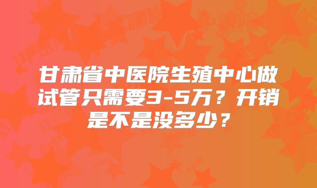 甘肃省中医院生殖中心做试管只需要3-5万?开销是不是没多少?