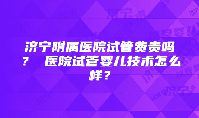 济宁附属医院试管费贵吗？ 医院试管婴儿技术怎么样？