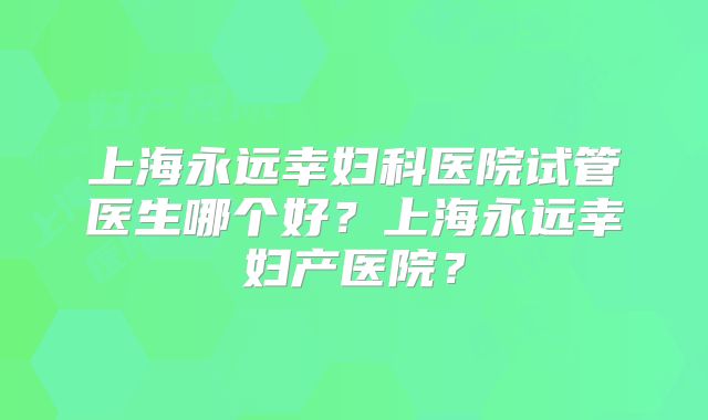 上海永远幸妇科医院试管医生哪个好?上海永远幸妇产医院?