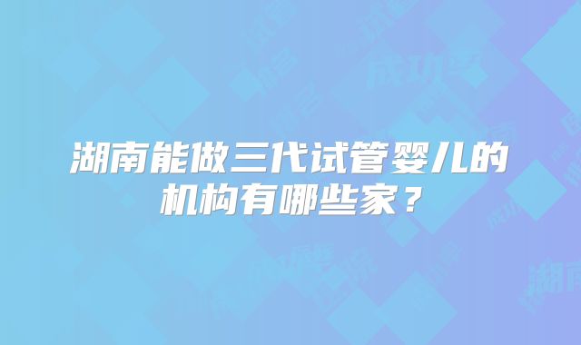 湖南能做三代试管婴儿的机构有哪些家？