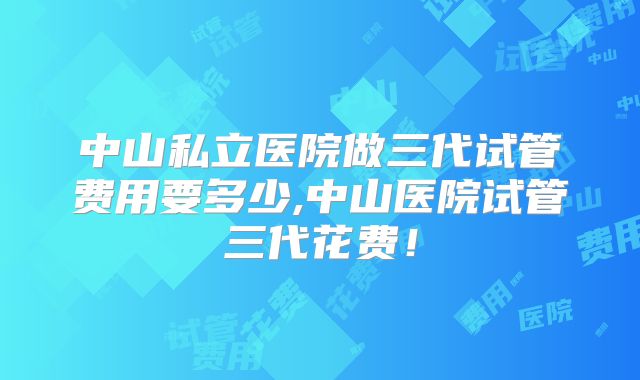 中山私立医院做三代试管费用要多少,中山医院试管三代花费!