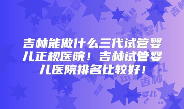 吉林能做什么三代试管婴儿正规医院！吉林试管婴儿医院排名比较好！