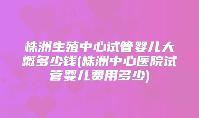 株洲生殖中心试管婴儿大概多少钱(株洲中心医院试管婴儿费用多少)