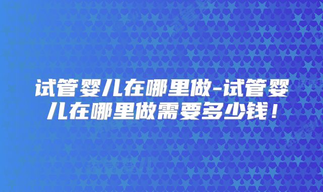 试管婴儿在哪里做-试管婴儿在哪里做需要多少钱!