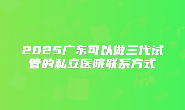 2025广东可以做三代试管的私立医院联系方式