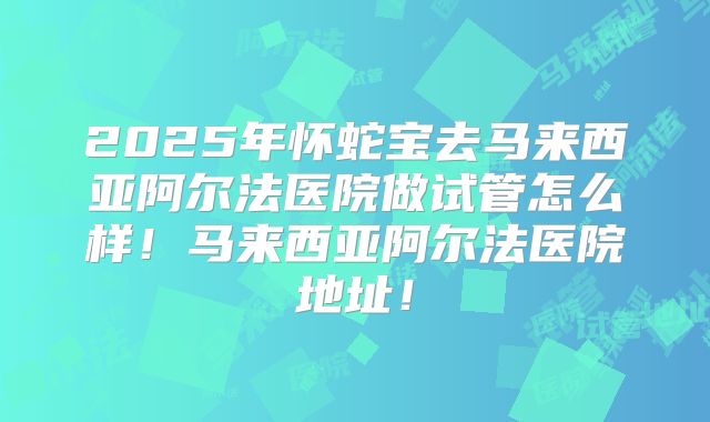2025年怀蛇宝去马来西亚阿尔法医院做试管怎么样！马来西亚阿尔法医院地址！