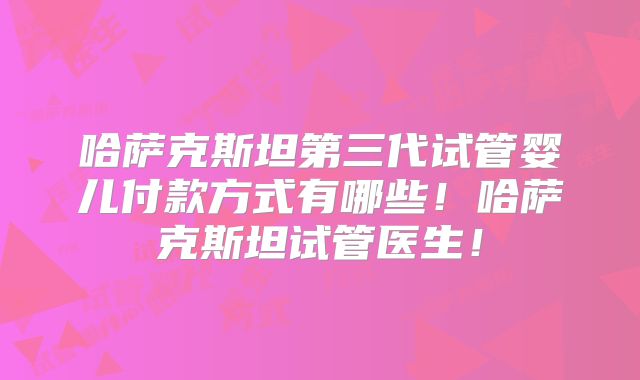 哈萨克斯坦第三代试管婴儿付款方式有哪些!哈萨克斯坦试管医生!