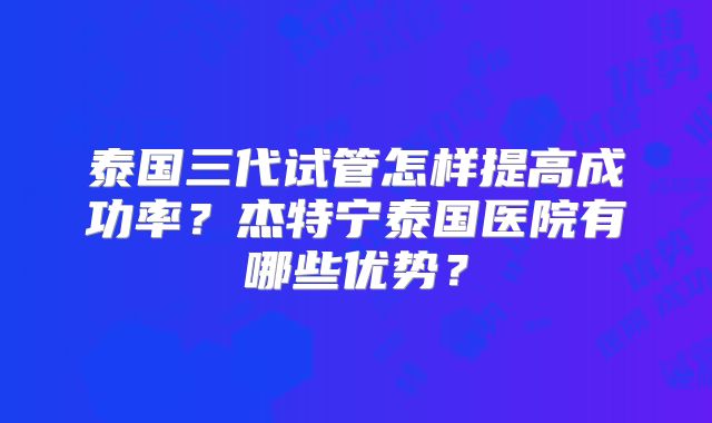 泰国三代试管怎样提高成功率?杰特宁泰国医院有哪些优势?