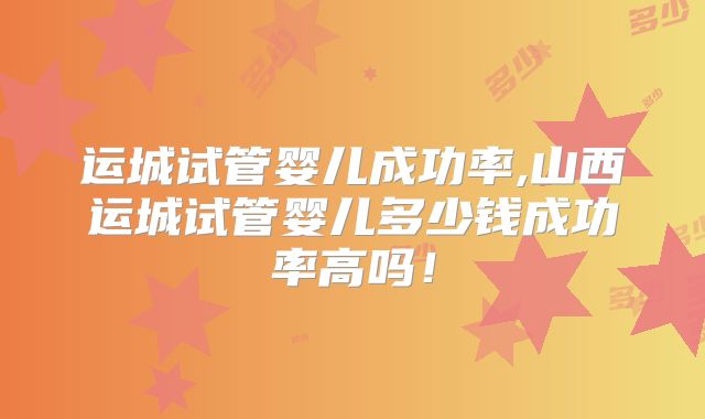 运城试管婴儿成功率,山西运城试管婴儿多少钱成功率高吗!