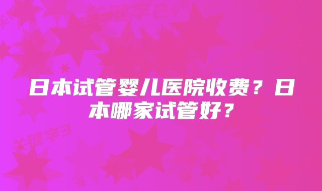 日本试管婴儿医院收费?日本哪家试管好?