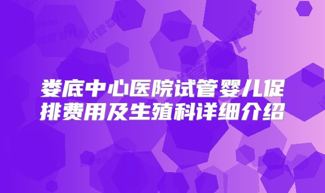 娄底中心医院试管婴儿促排费用及生殖科详细介绍
