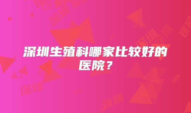 深圳生殖科哪家比较好的医院？