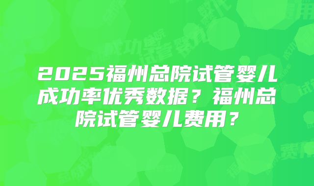 2025福州总院试管婴儿成功率优秀数据？福州总院试管婴儿费用？