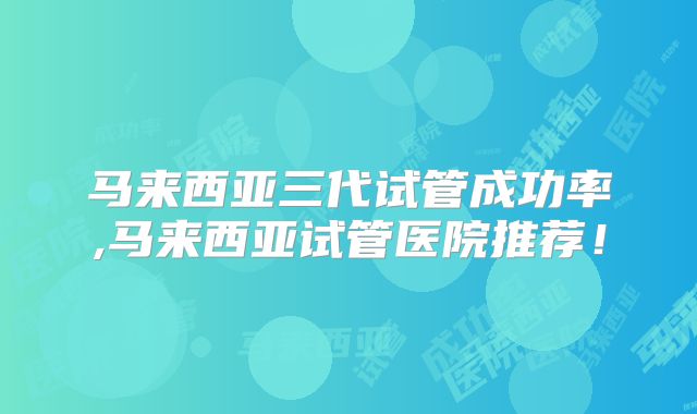 马来西亚三代试管成功率,马来西亚试管医院推荐！