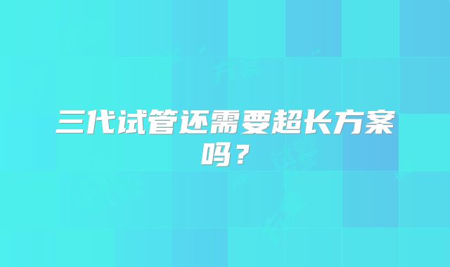 三代试管还需要超长方案吗?