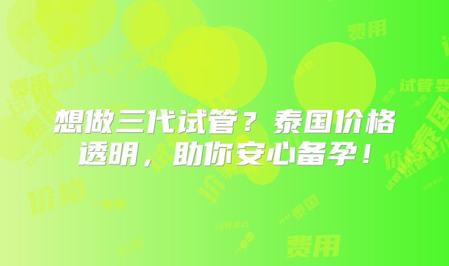 想做三代试管？泰国价格透明，助你安心备孕！