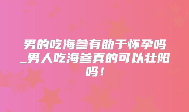 男的吃海参有助于怀孕吗_男人吃海参真的可以壮阳吗！