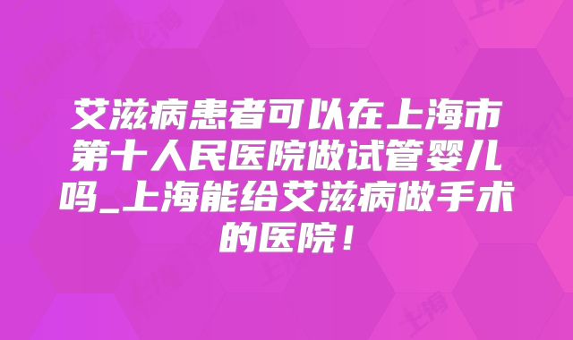 艾滋病患者可以在上海市第十人民医院做试管婴儿吗_上海能给艾滋病做手术的医院！