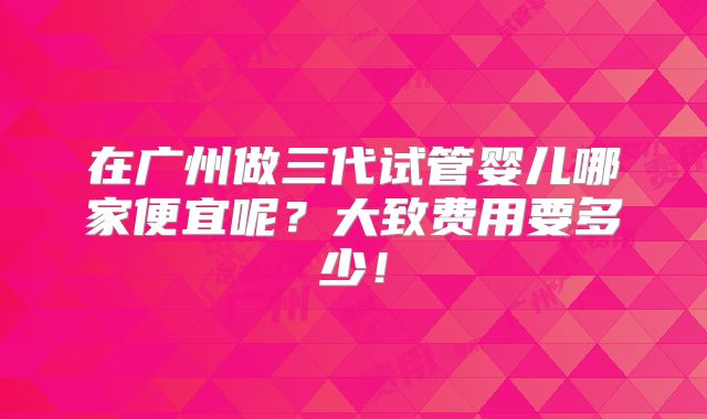 在广州做三代试管婴儿哪家便宜呢?大致费用要多少!