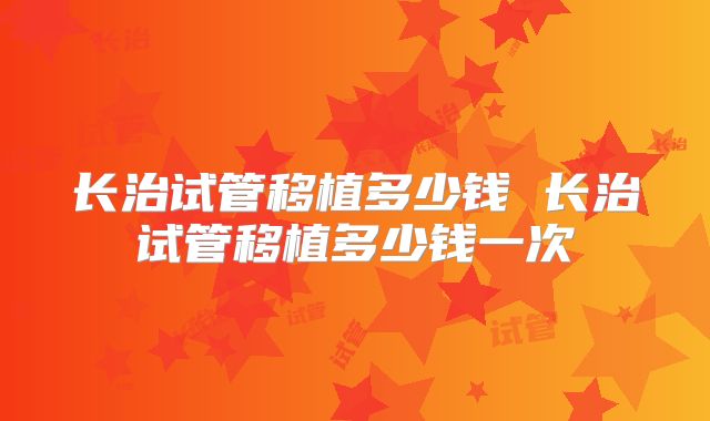 长治试管移植多少钱 长治试管移植多少钱一次