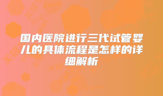 国内医院进行三代试管婴儿的具体流程是怎样的详细解析