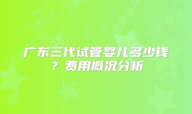 广东三代试管婴儿多少钱？费用概况分析