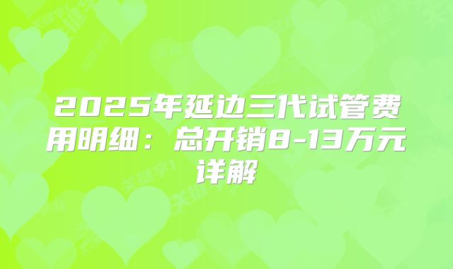 2025年延边三代试管费用明细：总开销8-13万元详解
