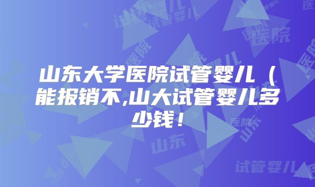 山东大学医院试管婴儿(能报销不,山大试管婴儿多少钱!