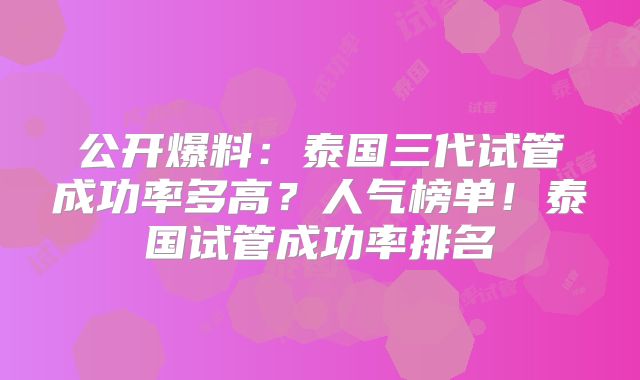公开爆料：泰国三代试管成功率多高？人气榜单！泰国试管成功率排名