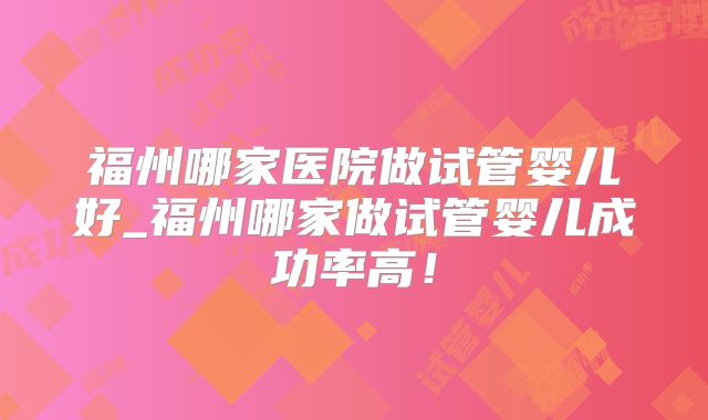 福州哪家医院做试管婴儿好_福州哪家做试管婴儿成功率高！