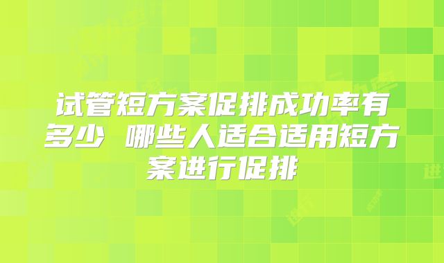 试管短方案促排成功率有多少 哪些人适合适用短方案进行促排