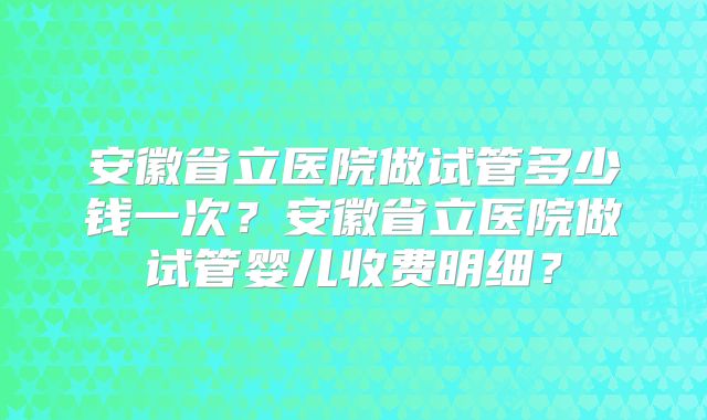 安徽省立医院做试管多少钱一次？安徽省立医院做试管婴儿收费明细？