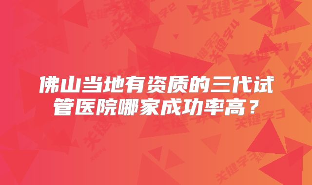 佛山当地有资质的三代试管医院哪家成功率高?
