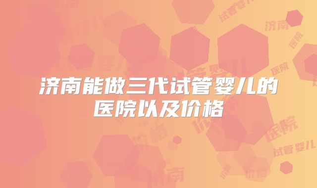 济南能做三代试管婴儿的医院以及价格