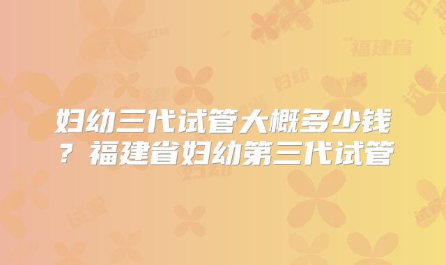 妇幼三代试管大概多少钱?福建省妇幼第三代试管