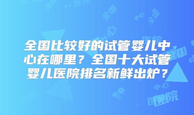全国比较好的试管婴儿中心在哪里？全国十大试管婴儿医院排名新鲜出炉？