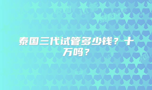 泰国三代试管多少钱?十万吗?