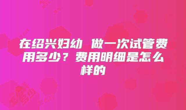在绍兴妇幼 做一次试管费用多少？费用明细是怎么样的
