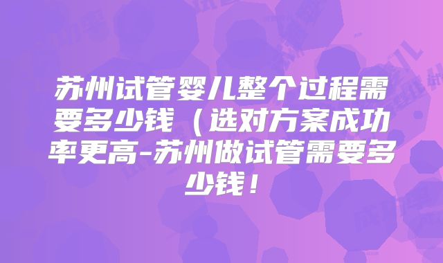 苏州试管婴儿整个过程需要多少钱(选对方案成功率更高-苏州做试管需要多少钱!