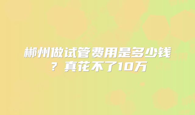 郴州做试管费用是多少钱？真花不了10万