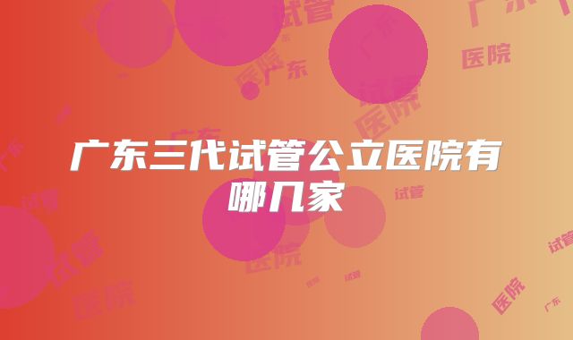 广东三代试管公立医院有哪几家