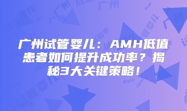 广州试管婴儿:AMH低值患者如何提升成功率?揭秘3大关键策略!