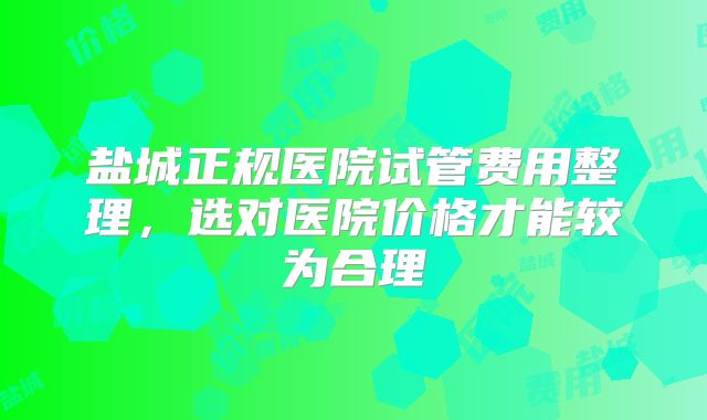 盐城正规医院试管费用整理,选对医院价格才能较为合理