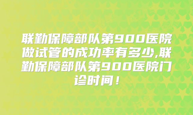 联勤保障部队第900医院做试管的成功率有多少,联勤保障部队第900医院门诊时间!