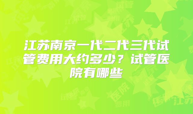 江苏南京一代二代三代试管费用大约多少?试管医院有哪些
