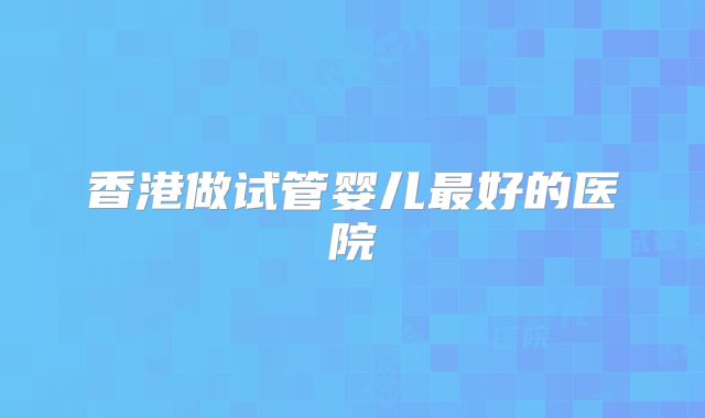 香港做试管婴儿最好的医院