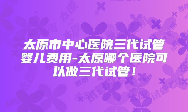 太原市中心医院三代试管婴儿费用-太原哪个医院可以做三代试管！