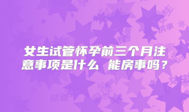 女生试管怀孕前三个月注意事项是什么 能房事吗？
